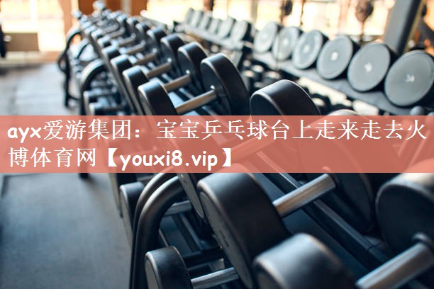 ayx爱游集团：宝宝乒乓球台上走来走去火博体育网