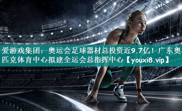 爱游戏集团：奥运会足球器材总投资近9.7亿！广东奥林匹克体育中心拟建全运会总指挥中心